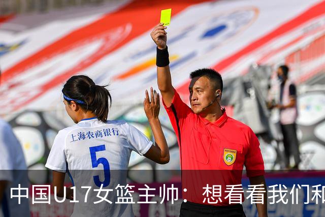 中国U17女篮主帅：想看看我们和世界篮球的差距 默契程度有待提高