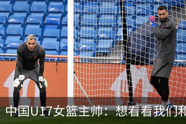 中国U17女篮主帅：想看看我们和世界篮球的差距 默契程度有待提高